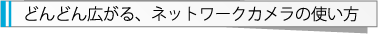 どんどん広がる、ネットワークカメラの使い方
