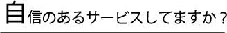 自信のあるサービスしてますか？