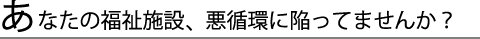 あなたの福祉施設、悪循環に陥っていませんか？