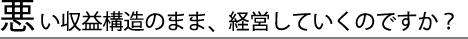 悪い収益のまま、経営していくのですか？