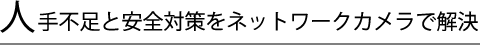 人手不足と安全対策をネットワークカメラで解決