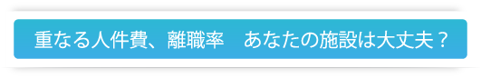 重なる人件費、離職率　あなたの施設は大丈夫？